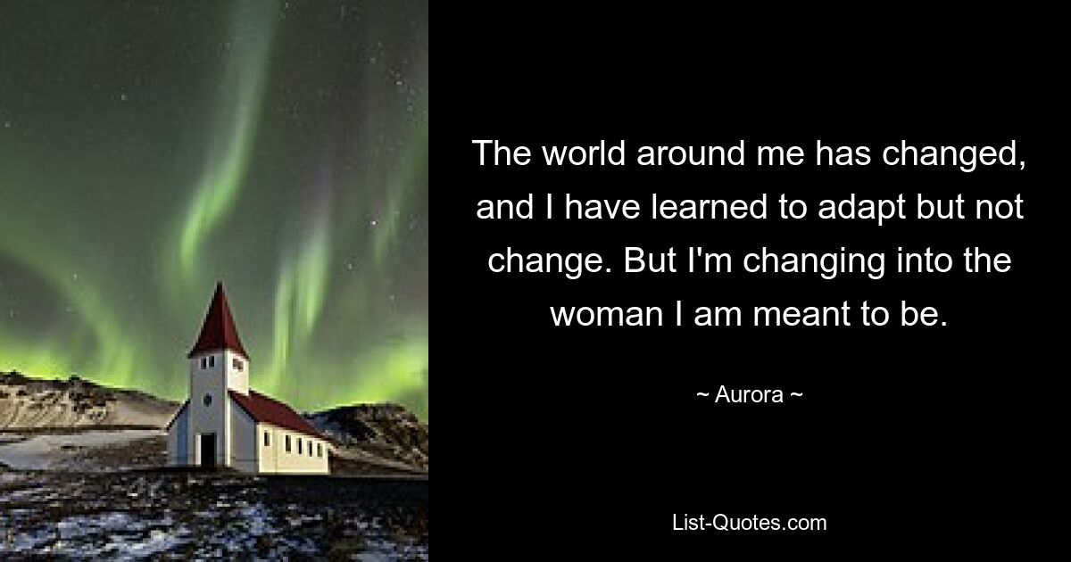 The world around me has changed, and I have learned to adapt but not change. But I'm changing into the woman I am meant to be. — © Aurora