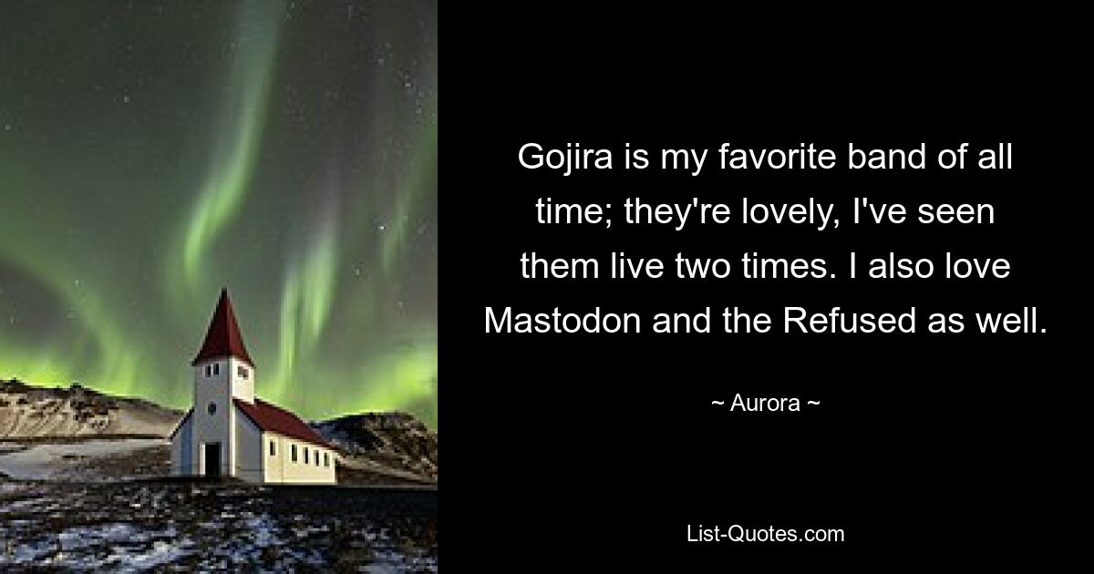 Gojira is my favorite band of all time; they're lovely, I've seen them live two times. I also love Mastodon and the Refused as well. — © Aurora