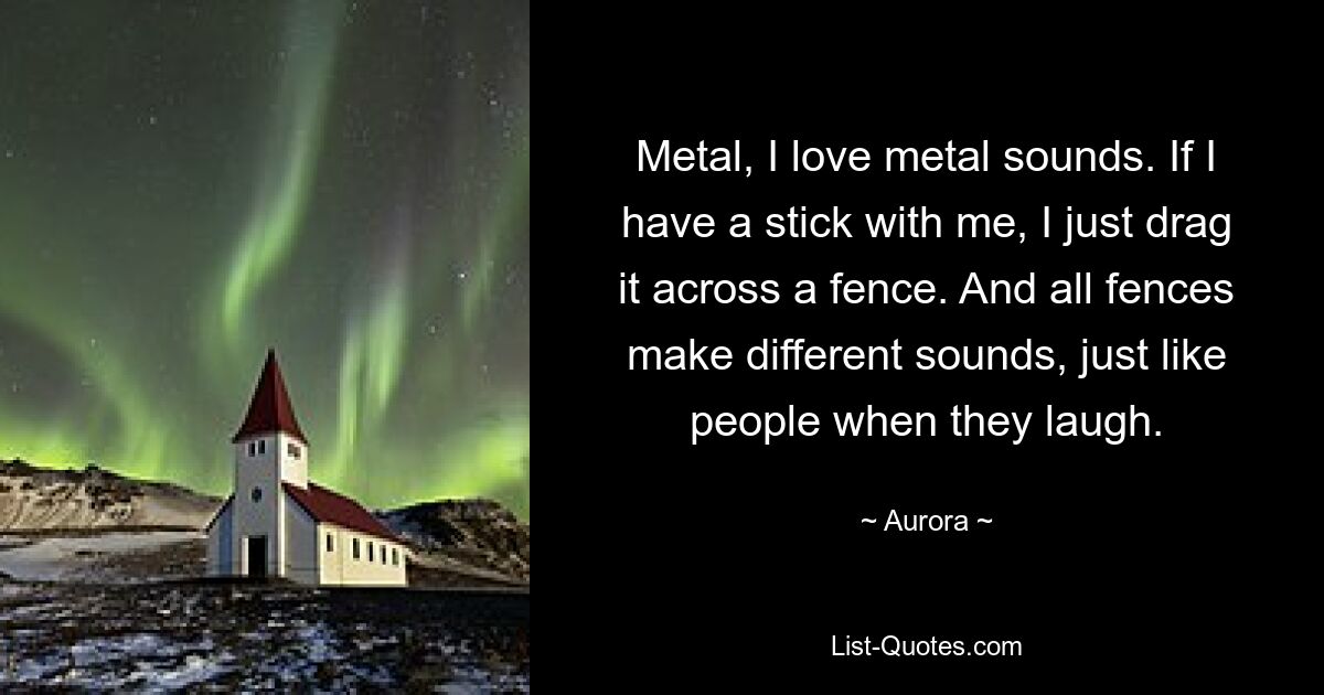 Metal, I love metal sounds. If I have a stick with me, I just drag it across a fence. And all fences make different sounds, just like people when they laugh. — © Aurora