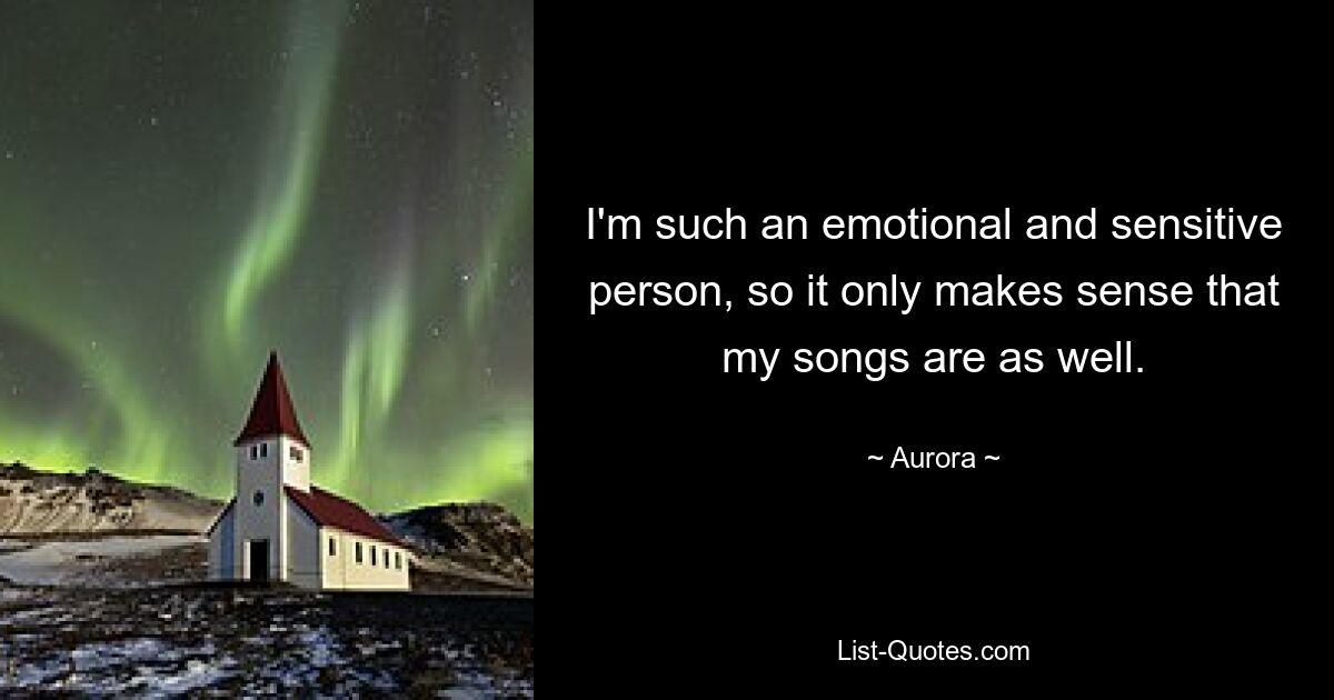 I'm such an emotional and sensitive person, so it only makes sense that my songs are as well. — © Aurora