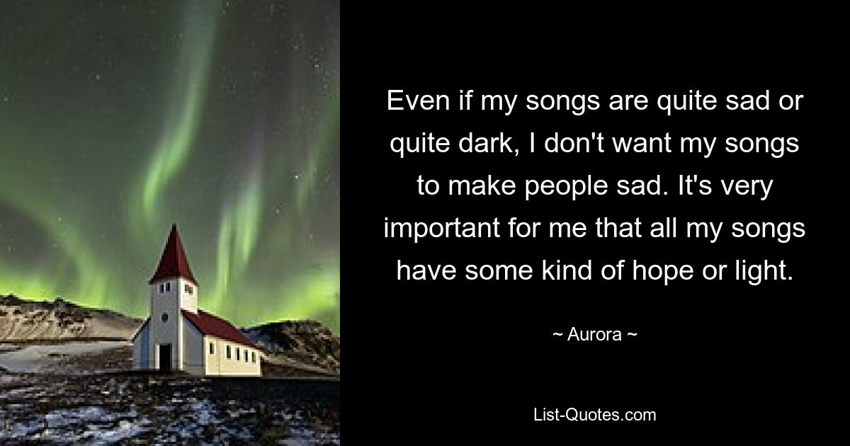 Even if my songs are quite sad or quite dark, I don't want my songs to make people sad. It's very important for me that all my songs have some kind of hope or light. — © Aurora