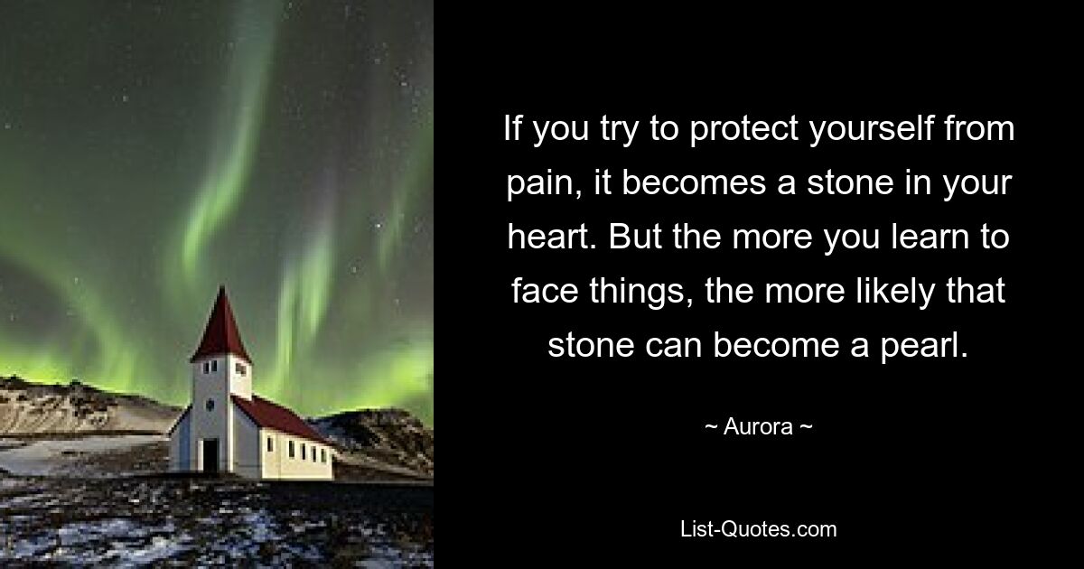 If you try to protect yourself from pain, it becomes a stone in your heart. But the more you learn to face things, the more likely that stone can become a pearl. — © Aurora