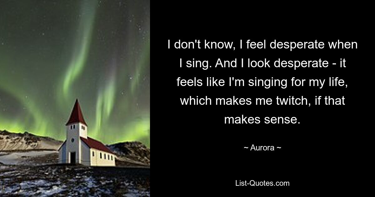 I don't know, I feel desperate when I sing. And I look desperate - it feels like I'm singing for my life, which makes me twitch, if that makes sense. — © Aurora