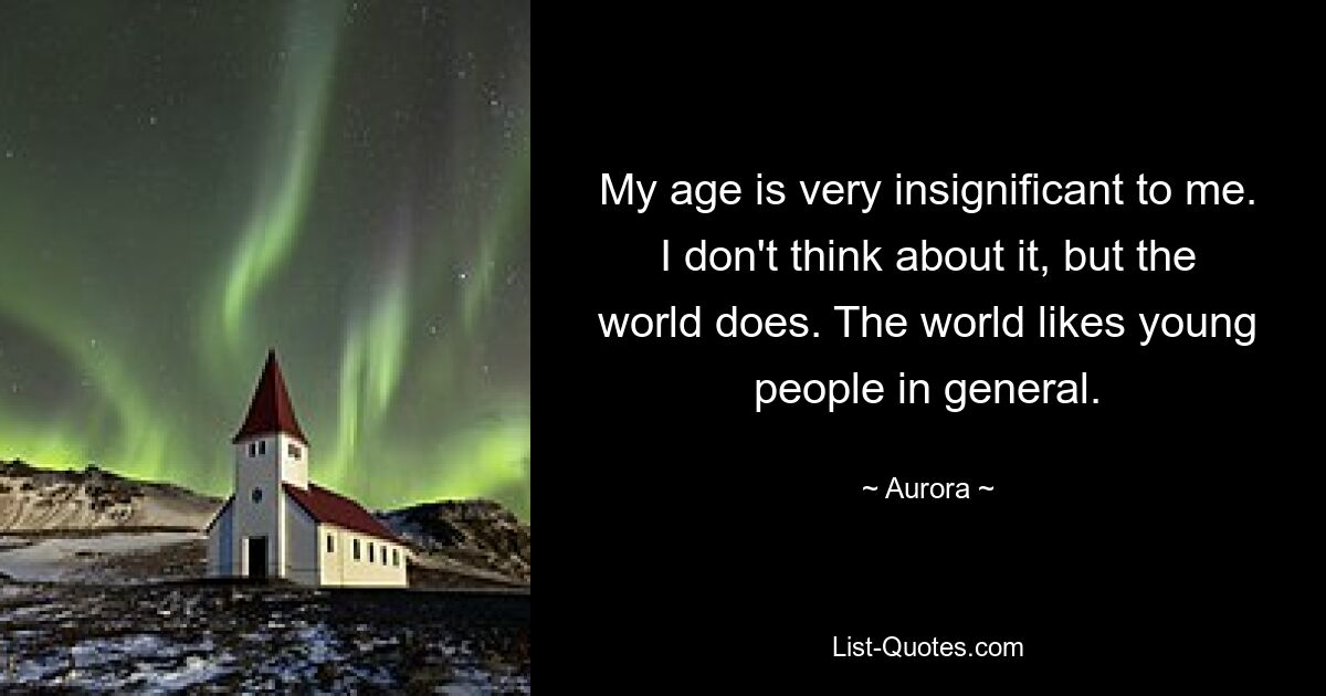 My age is very insignificant to me. I don't think about it, but the world does. The world likes young people in general. — © Aurora