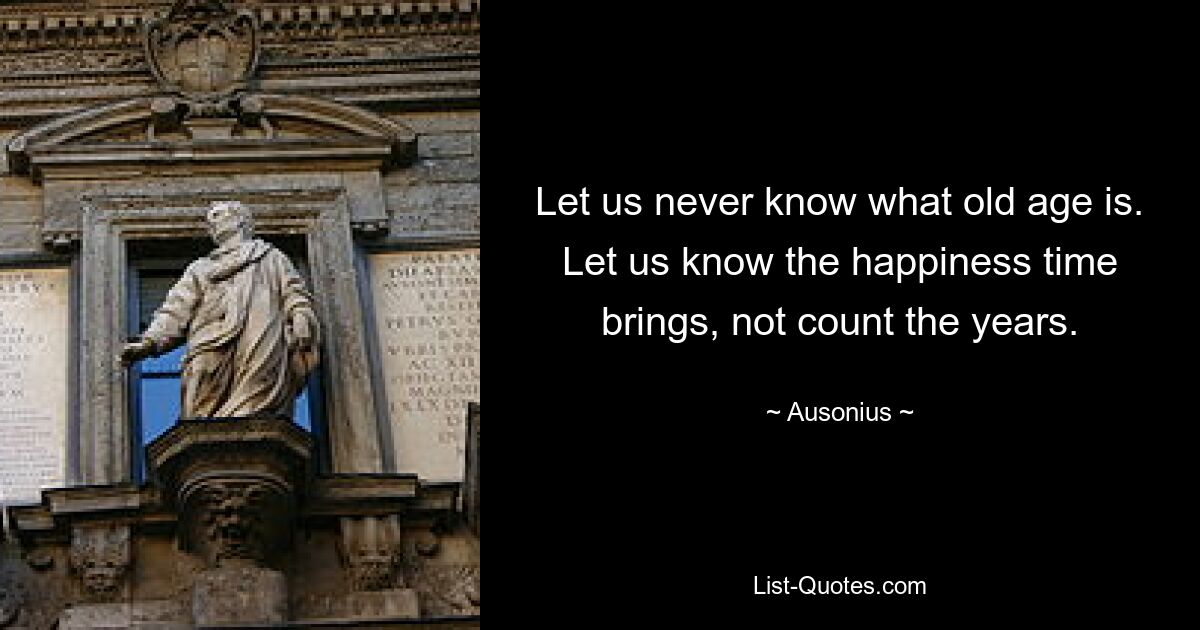 Let us never know what old age is. Let us know the happiness time brings, not count the years. — © Ausonius