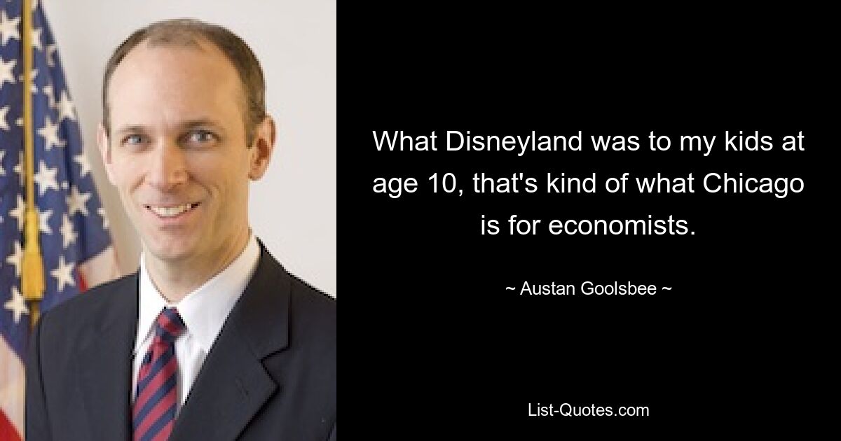 What Disneyland was to my kids at age 10, that's kind of what Chicago is for economists. — © Austan Goolsbee