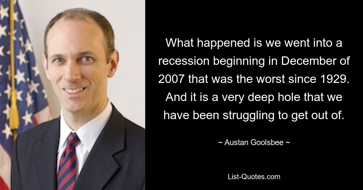 What happened is we went into a recession beginning in December of 2007 that was the worst since 1929. And it is a very deep hole that we have been struggling to get out of. — © Austan Goolsbee