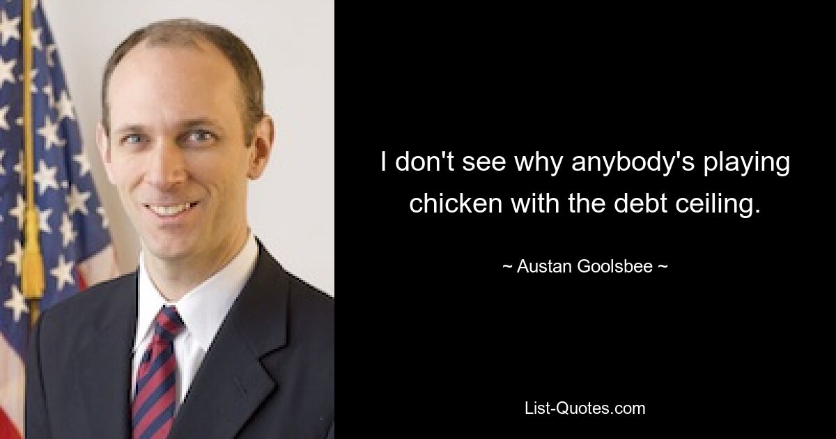 I don't see why anybody's playing chicken with the debt ceiling. — © Austan Goolsbee