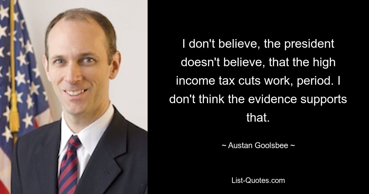 I don't believe, the president doesn't believe, that the high income tax cuts work, period. I don't think the evidence supports that. — © Austan Goolsbee