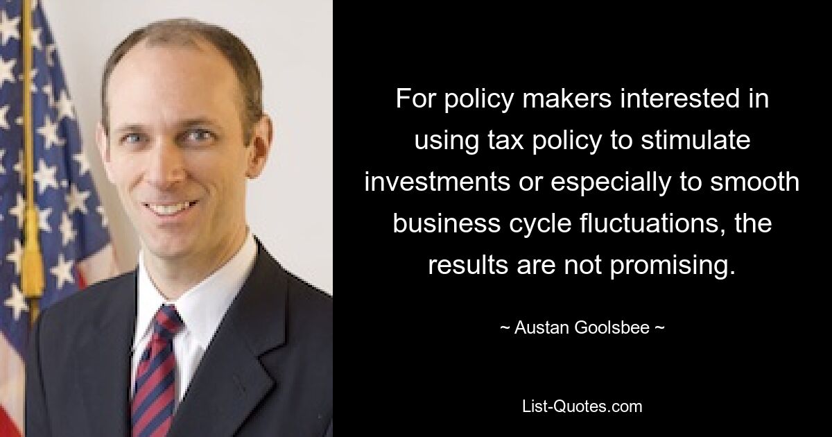 For policy makers interested in using tax policy to stimulate investments or especially to smooth business cycle fluctuations, the results are not promising. — © Austan Goolsbee