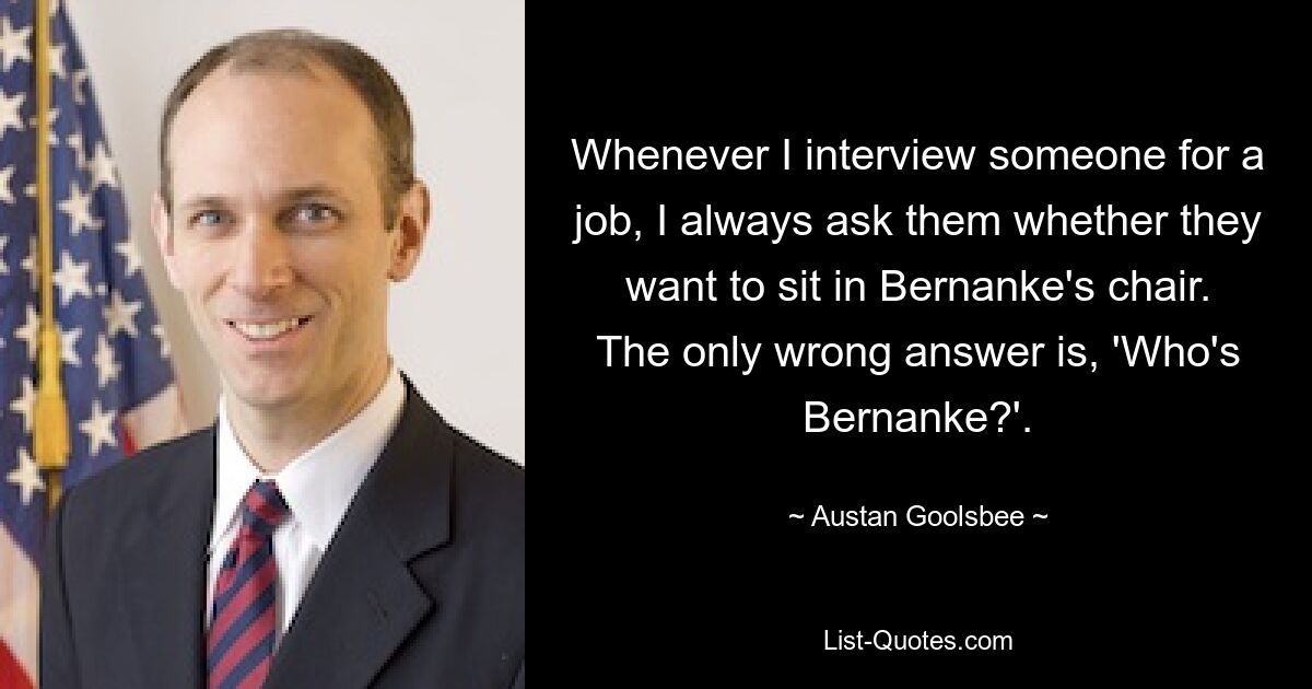 Whenever I interview someone for a job, I always ask them whether they want to sit in Bernanke's chair. The only wrong answer is, 'Who's Bernanke?'. — © Austan Goolsbee