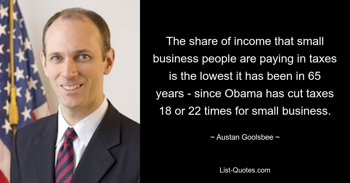 The share of income that small business people are paying in taxes is the lowest it has been in 65 years - since Obama has cut taxes 18 or 22 times for small business. — © Austan Goolsbee