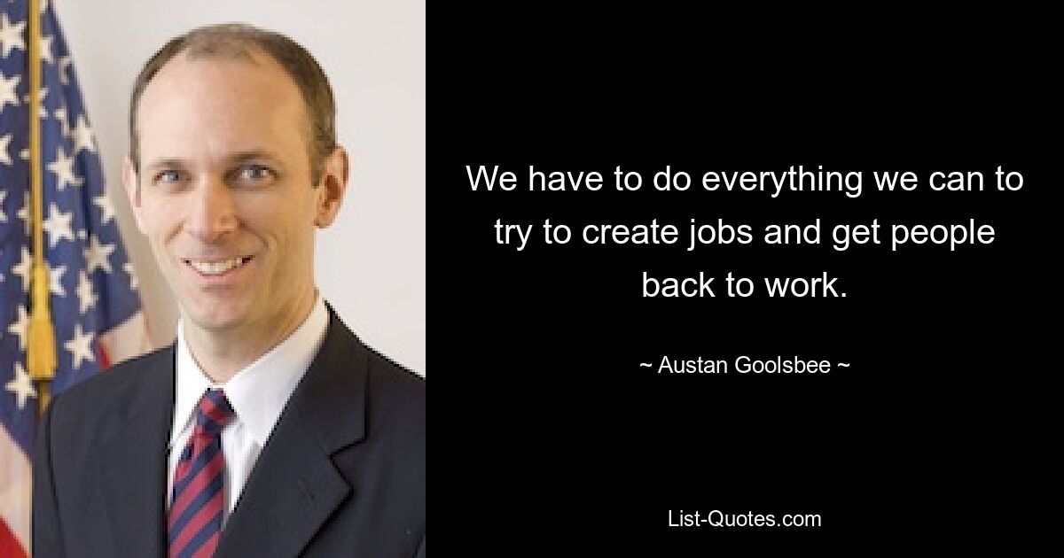 We have to do everything we can to try to create jobs and get people back to work. — © Austan Goolsbee