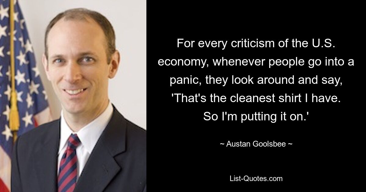 For every criticism of the U.S. economy, whenever people go into a panic, they look around and say, 'That's the cleanest shirt I have. So I'm putting it on.' — © Austan Goolsbee