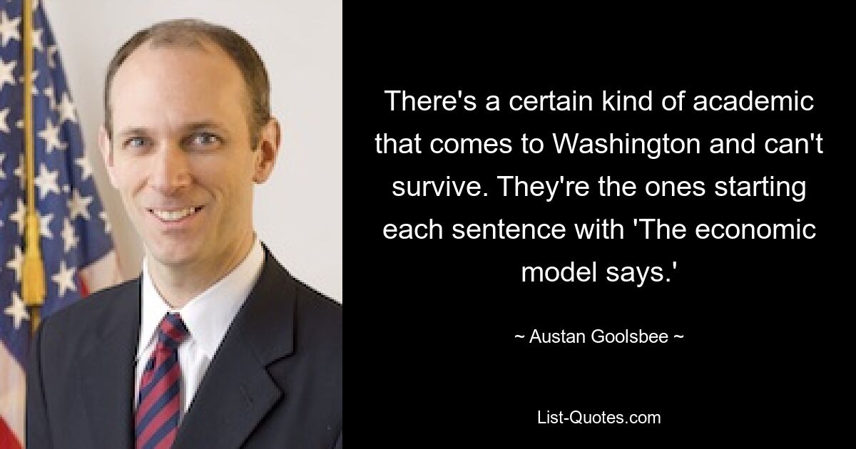 There's a certain kind of academic that comes to Washington and can't survive. They're the ones starting each sentence with 'The economic model says.' — © Austan Goolsbee