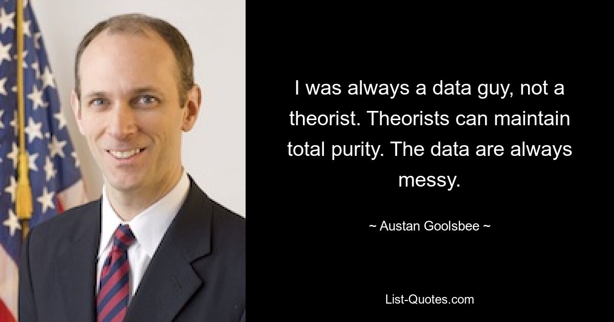 I was always a data guy, not a theorist. Theorists can maintain total purity. The data are always messy. — © Austan Goolsbee