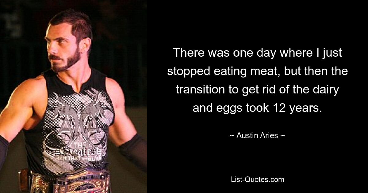 There was one day where I just stopped eating meat, but then the transition to get rid of the dairy and eggs took 12 years. — © Austin Aries