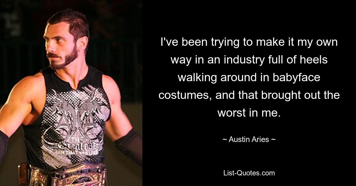 I've been trying to make it my own way in an industry full of heels walking around in babyface costumes, and that brought out the worst in me. — © Austin Aries