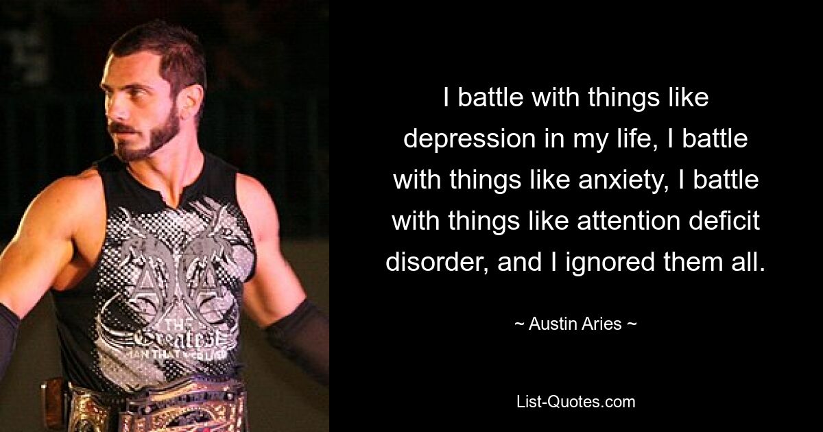 I battle with things like depression in my life, I battle with things like anxiety, I battle with things like attention deficit disorder, and I ignored them all. — © Austin Aries