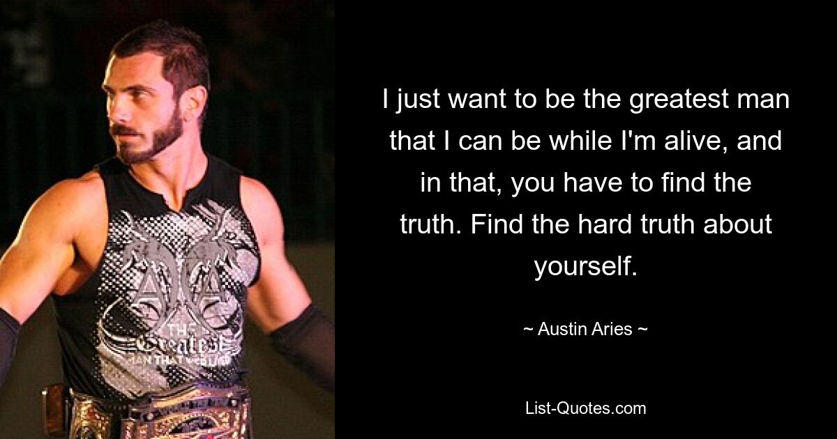 I just want to be the greatest man that I can be while I'm alive, and in that, you have to find the truth. Find the hard truth about yourself. — © Austin Aries