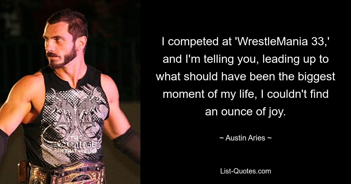 I competed at 'WrestleMania 33,' and I'm telling you, leading up to what should have been the biggest moment of my life, I couldn't find an ounce of joy. — © Austin Aries