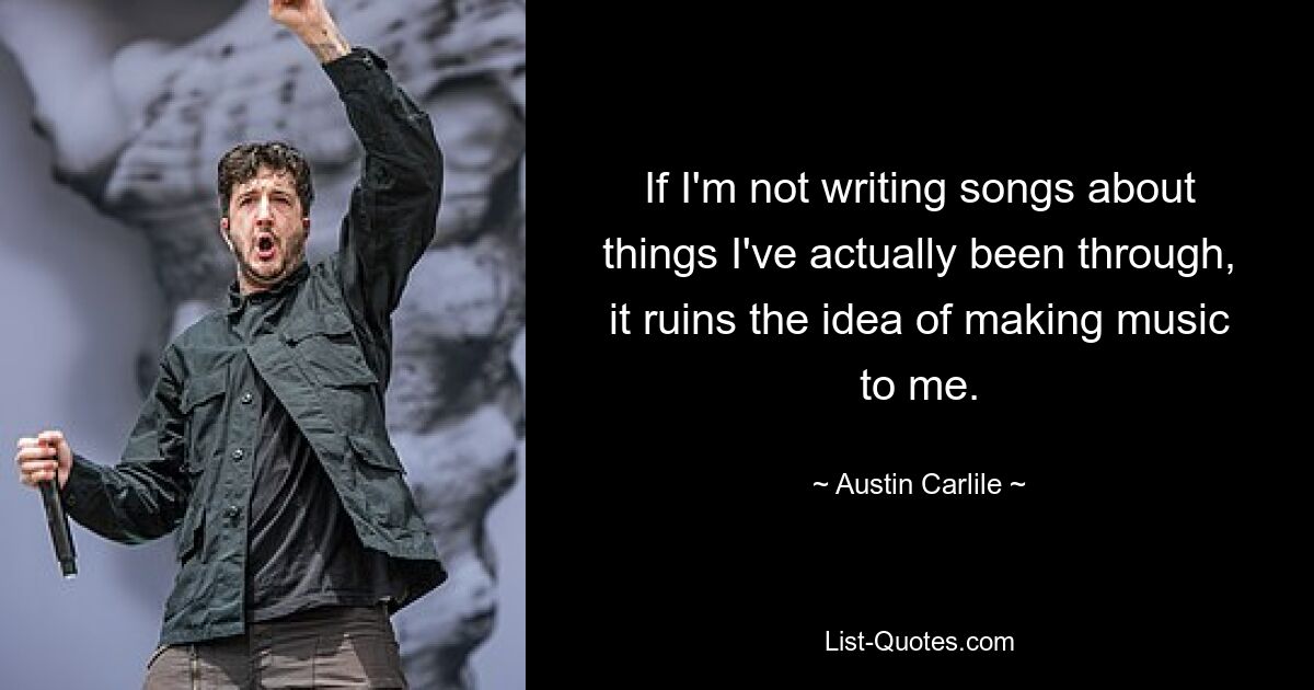 If I'm not writing songs about things I've actually been through, it ruins the idea of making music to me. — © Austin Carlile