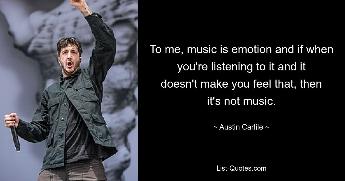 To me, music is emotion and if when you're listening to it and it doesn't make you feel that, then it's not music. — © Austin Carlile