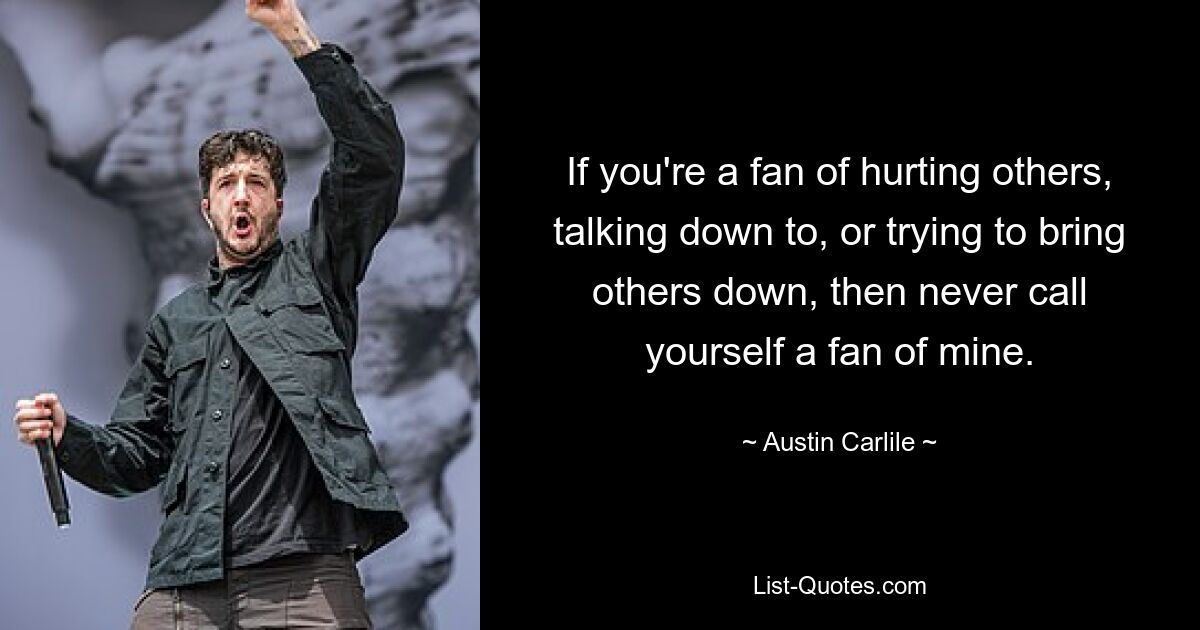 If you're a fan of hurting others, talking down to, or trying to bring others down, then never call yourself a fan of mine. — © Austin Carlile