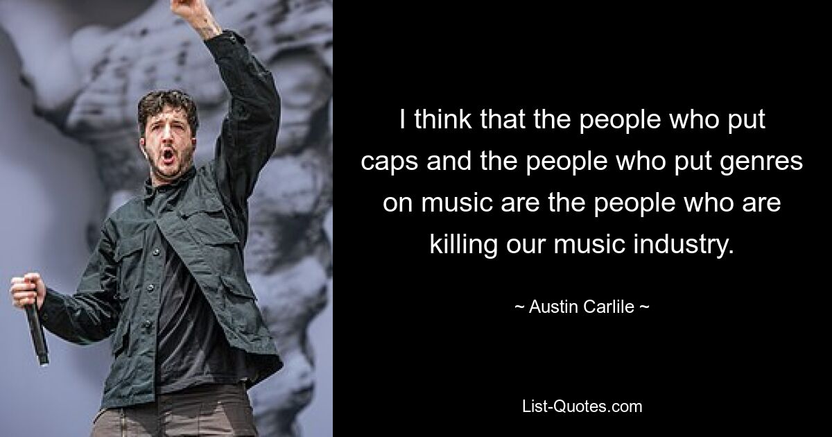 I think that the people who put caps and the people who put genres on music are the people who are killing our music industry. — © Austin Carlile