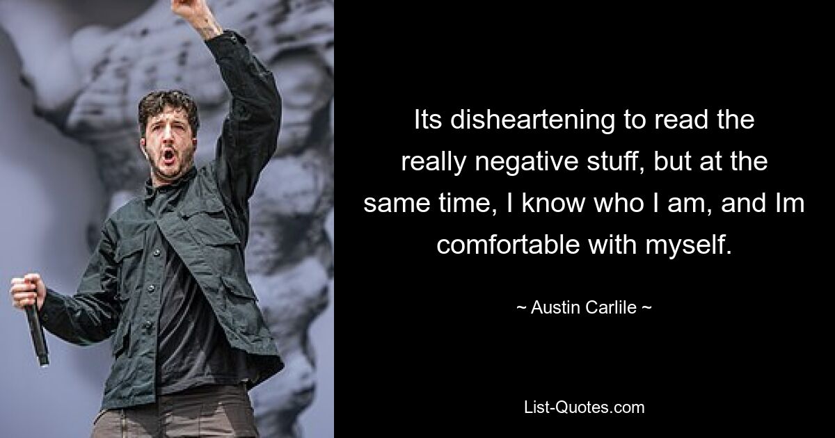 Its disheartening to read the really negative stuff, but at the same time, I know who I am, and Im comfortable with myself. — © Austin Carlile