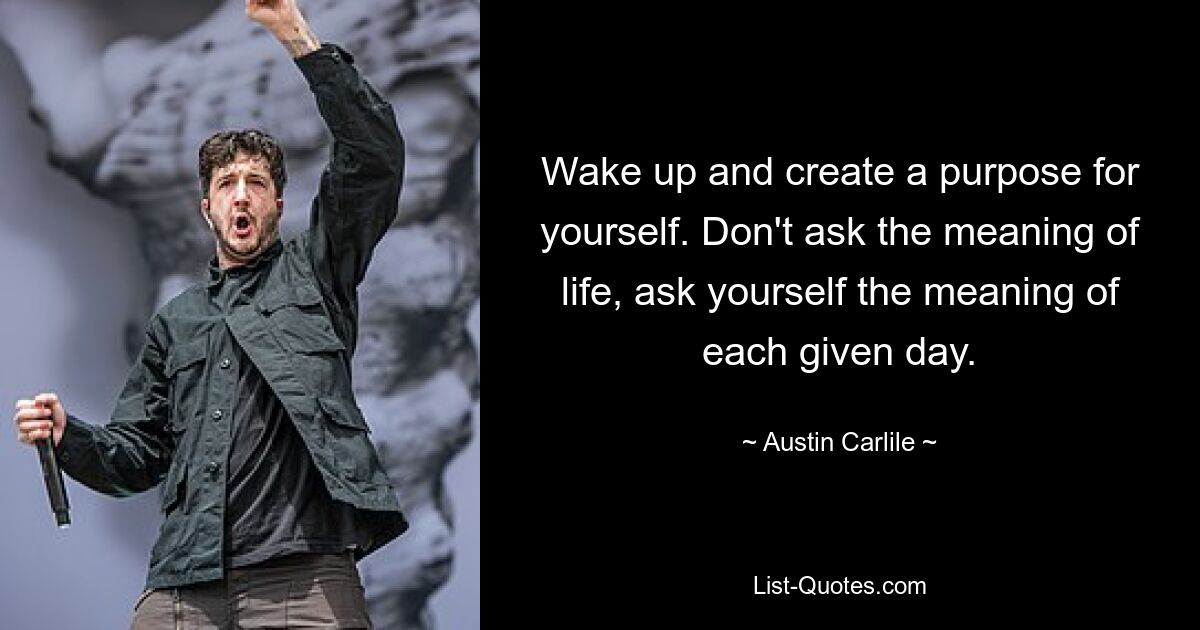 Wake up and create a purpose for yourself. Don't ask the meaning of life, ask yourself the meaning of each given day. — © Austin Carlile