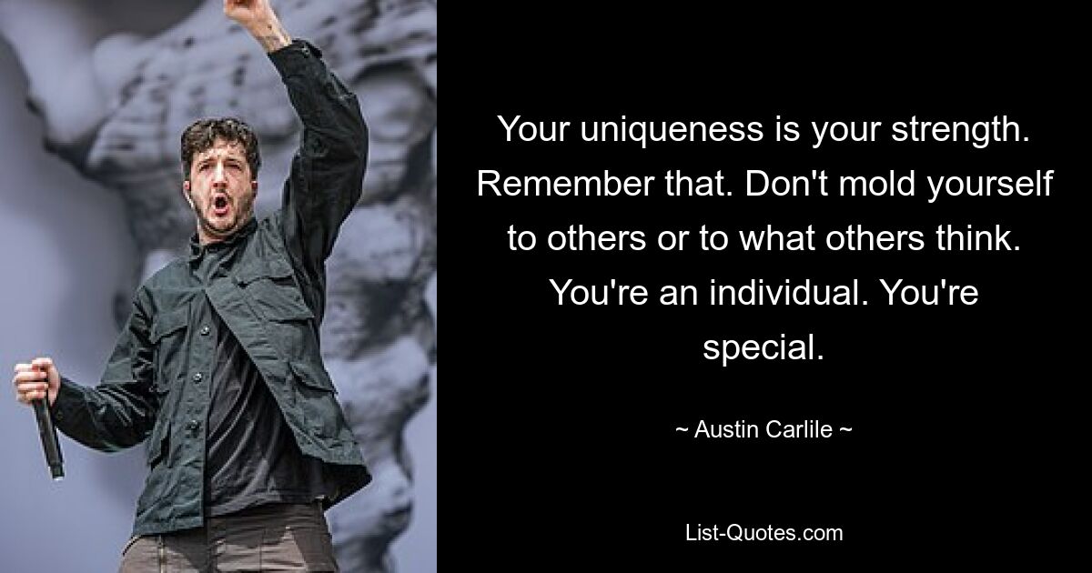 Your uniqueness is your strength. Remember that. Don't mold yourself to others or to what others think. You're an individual. You're special. — © Austin Carlile