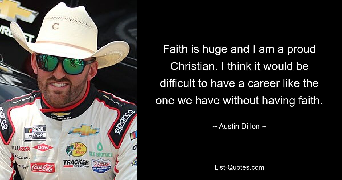 Der Glaube ist riesig und ich bin ein stolzer Christ. Ich denke, es wäre schwierig, eine Karriere wie die, die wir haben, ohne Glauben zu haben. — © Austin Dillon 