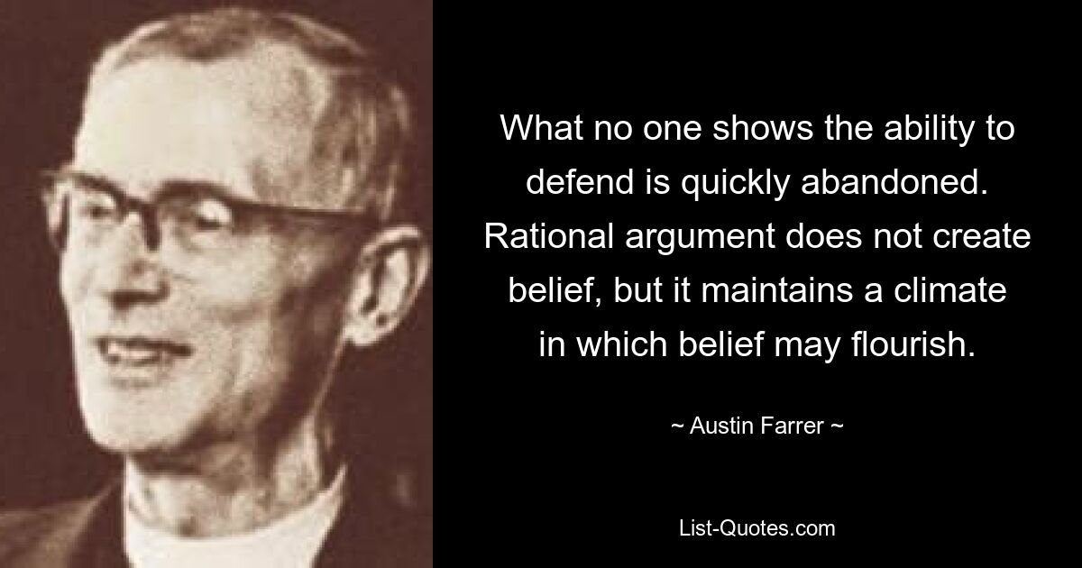 What no one shows the ability to defend is quickly abandoned. Rational argument does not create belief, but it maintains a climate in which belief may flourish. — © Austin Farrer