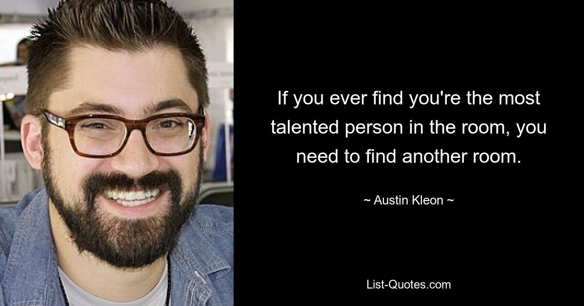 If you ever find you're the most talented person in the room, you need to find another room. — © Austin Kleon