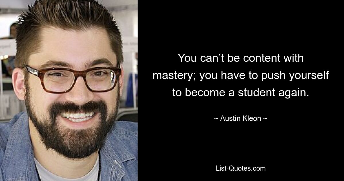 Mit der Meisterschaft kann man sich nicht zufrieden geben; Man muss sich anstrengen, wieder Student zu werden. — © Austin Kleon