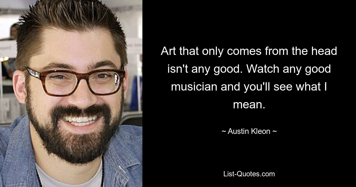 Art that only comes from the head isn't any good. Watch any good musician and you'll see what I mean. — © Austin Kleon