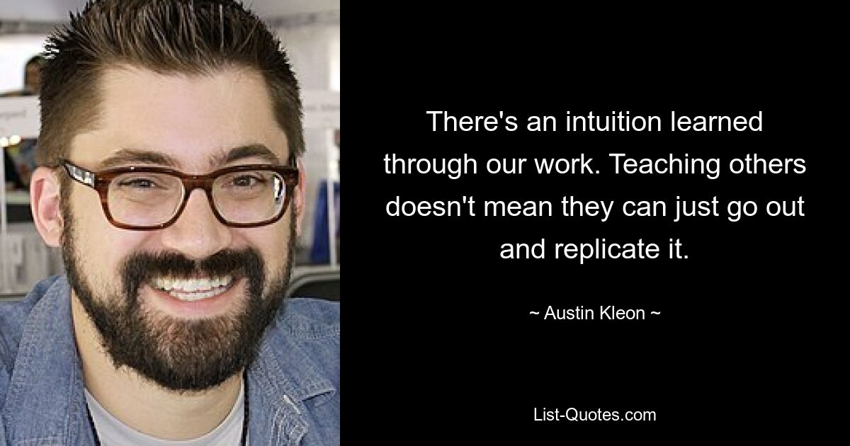 There's an intuition learned through our work. Teaching others doesn't mean they can just go out and replicate it. — © Austin Kleon