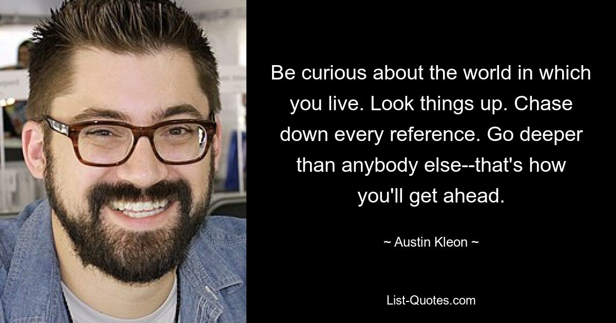 Be curious about the world in which you live. Look things up. Chase down every reference. Go deeper than anybody else--that's how you'll get ahead. — © Austin Kleon