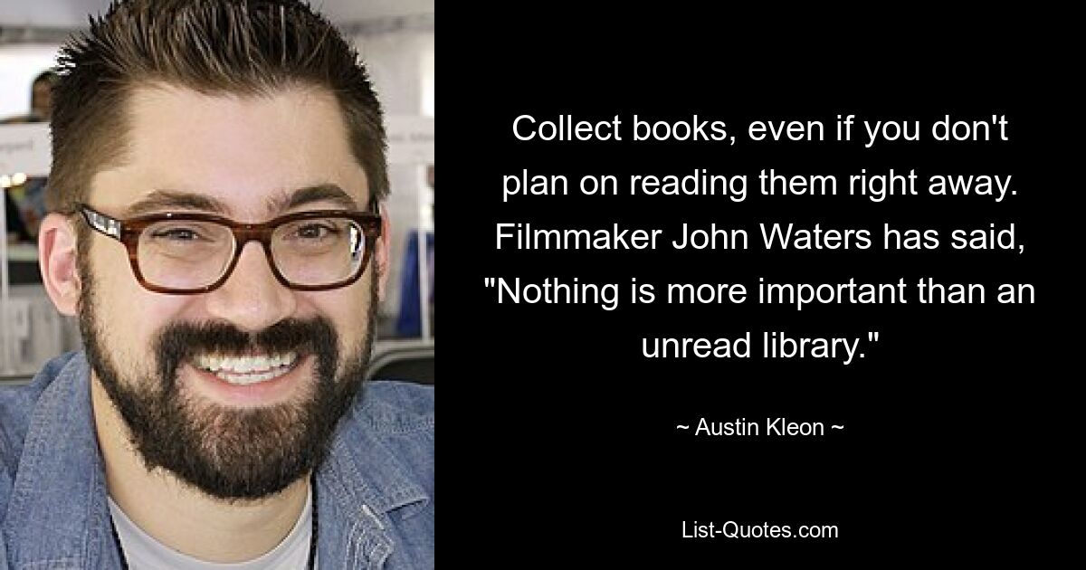 Collect books, even if you don't plan on reading them right away. Filmmaker John Waters has said, "Nothing is more important than an unread library." — © Austin Kleon