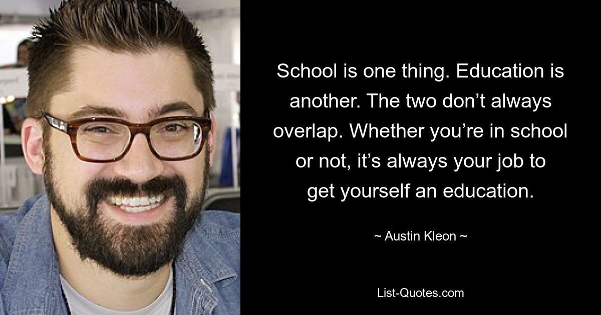 School is one thing. Education is another. The two don’t always overlap. Whether you’re in school or not, it’s always your job to get yourself an education. — © Austin Kleon