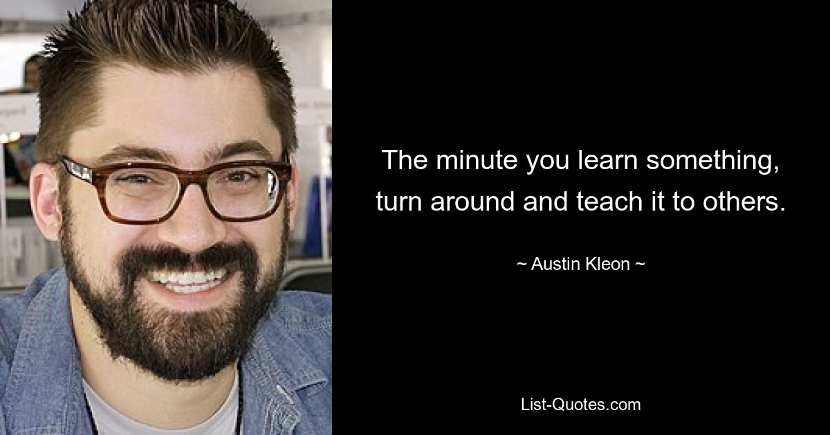 The minute you learn something, turn around and teach it to others. — © Austin Kleon