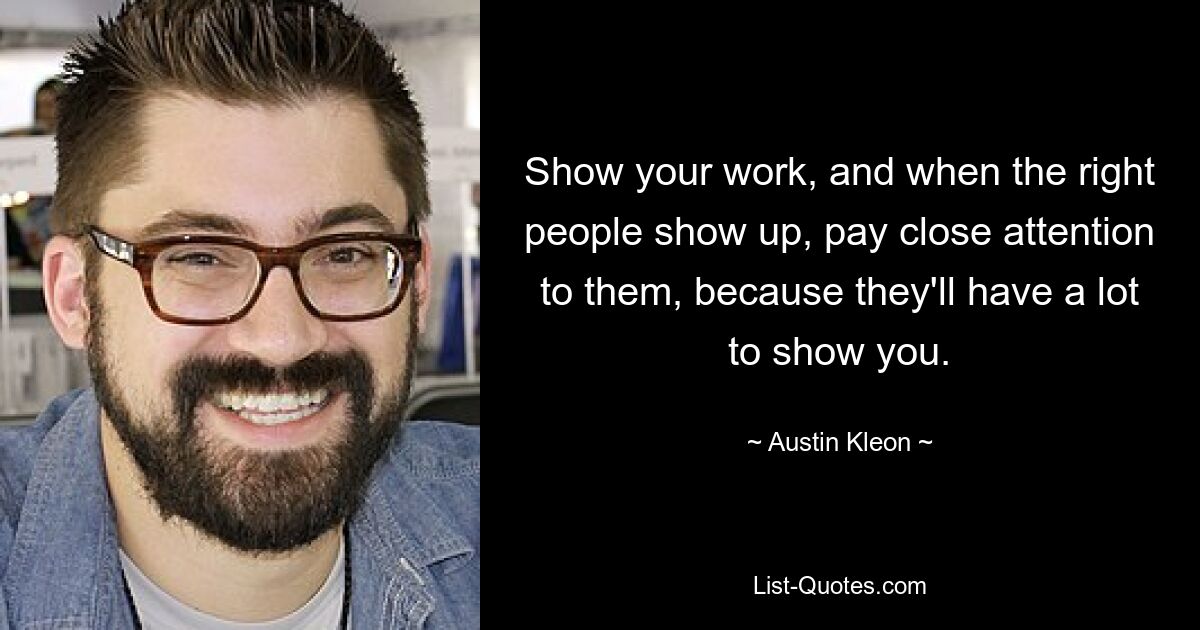 Show your work, and when the right people show up, pay close attention to them, because they'll have a lot to show you. — © Austin Kleon