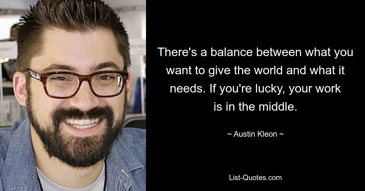 Es besteht ein Gleichgewicht zwischen dem, was Sie der Welt geben möchten, und dem, was sie braucht. Wenn Sie Glück haben, liegt Ihre Arbeit in der Mitte. — © Austin Kleon 