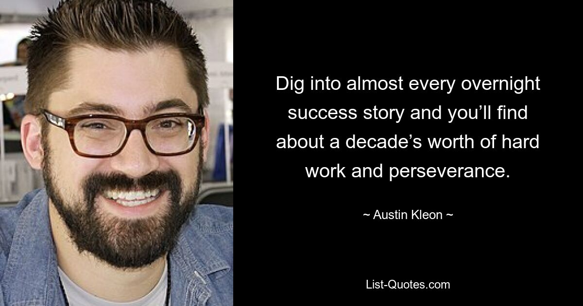 Dig into almost every overnight success story and you’ll find about a decade’s worth of hard work and perseverance. — © Austin Kleon