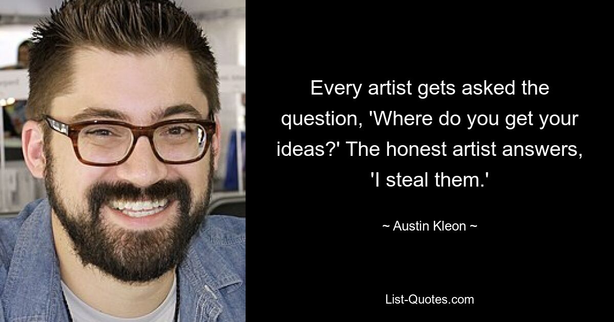 Every artist gets asked the question, 'Where do you get your ideas?' The honest artist answers, 'I steal them.' — © Austin Kleon