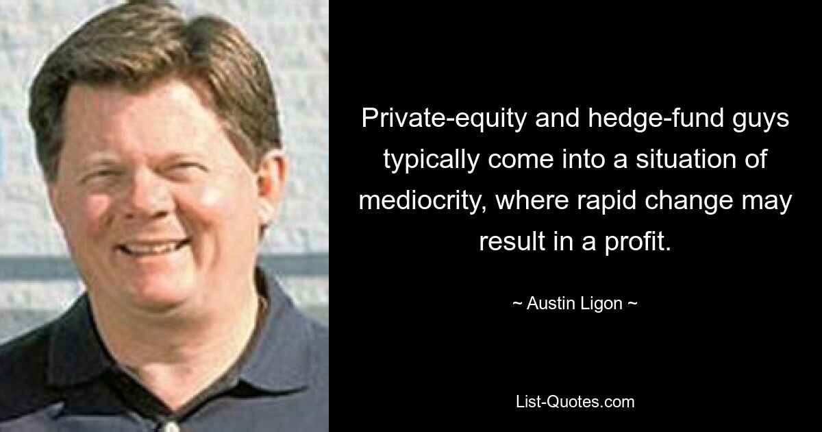 Private-equity and hedge-fund guys typically come into a situation of mediocrity, where rapid change may result in a profit. — © Austin Ligon