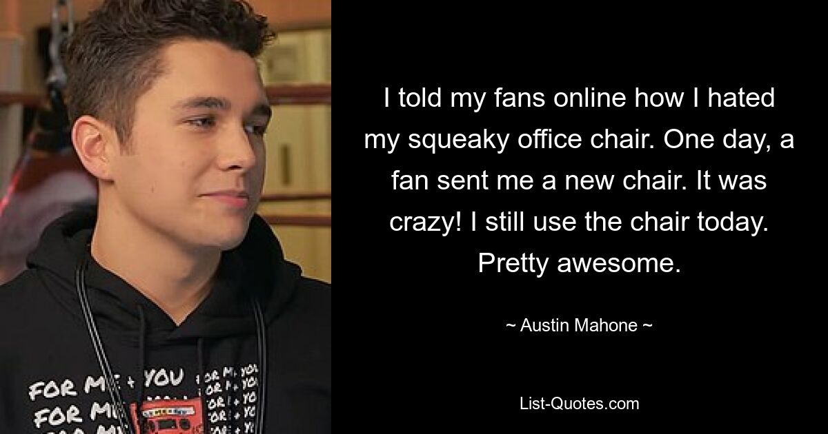 I told my fans online how I hated my squeaky office chair. One day, a fan sent me a new chair. It was crazy! I still use the chair today. Pretty awesome. — © Austin Mahone