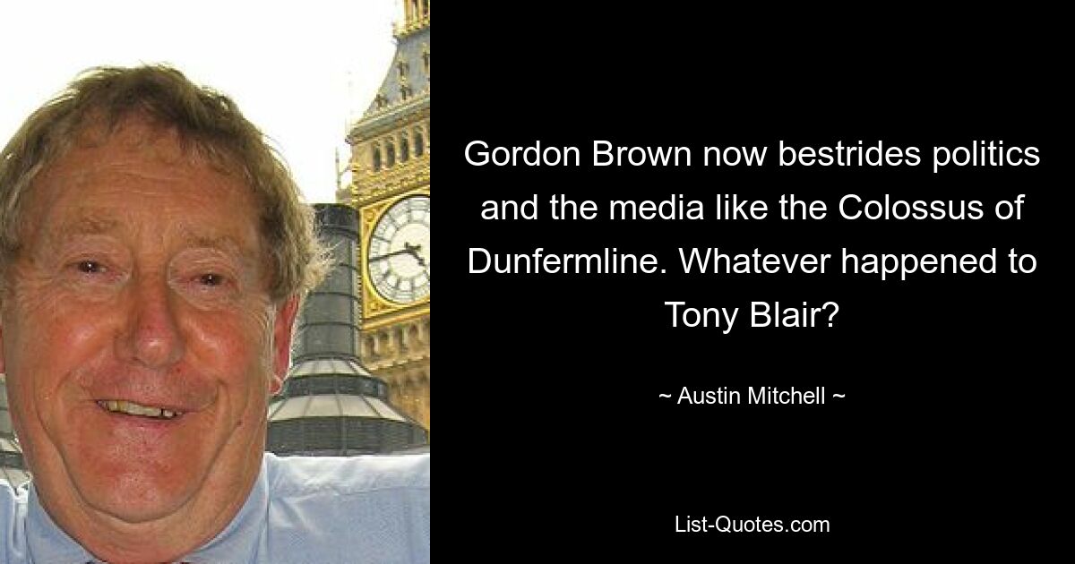 Gordon Brown now bestrides politics and the media like the Colossus of Dunfermline. Whatever happened to Tony Blair? — © Austin Mitchell