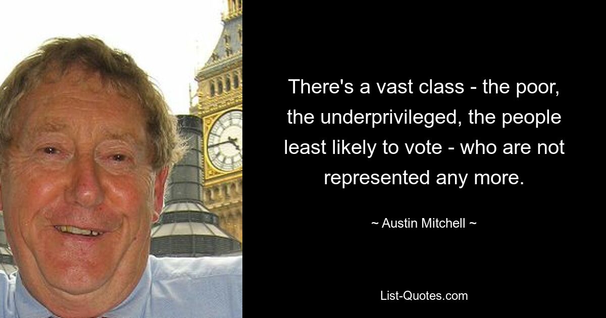 There's a vast class - the poor, the underprivileged, the people least likely to vote - who are not represented any more. — © Austin Mitchell